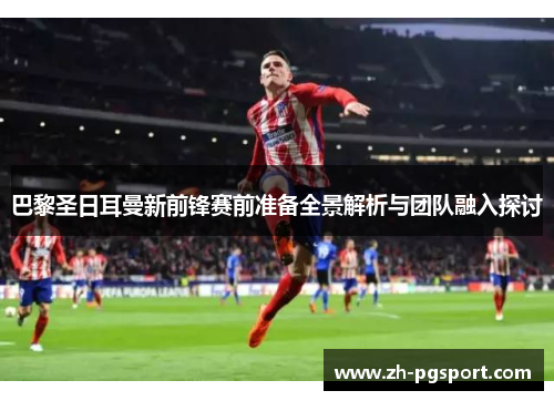 巴黎圣日耳曼新前锋赛前准备全景解析与团队融入探讨