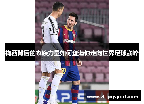 梅西背后的家族力量如何塑造他走向世界足球巅峰