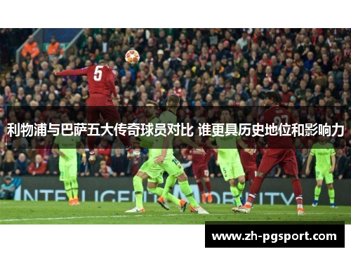 利物浦与巴萨五大传奇球员对比 谁更具历史地位和影响力