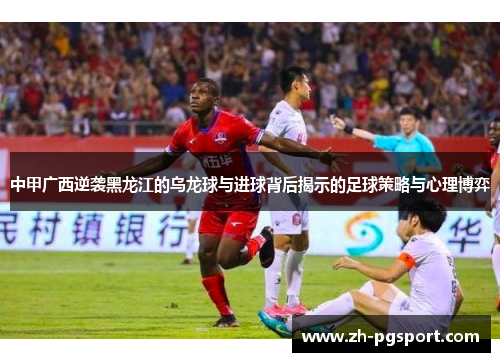 中甲广西逆袭黑龙江的乌龙球与进球背后揭示的足球策略与心理博弈