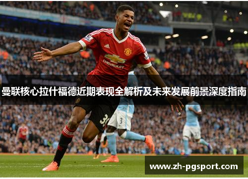 曼联核心拉什福德近期表现全解析及未来发展前景深度指南